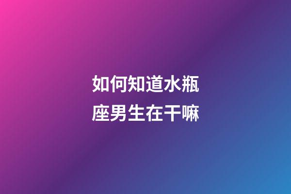 如何知道水瓶座男生在干嘛-第1張-星座運勢-玄機派