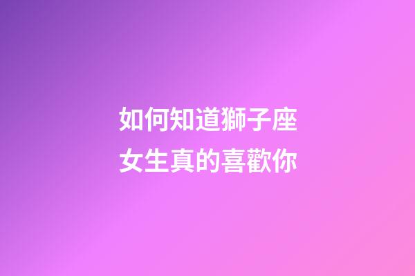 如何知道獅子座女生真的喜歡你-第1張-星座運勢-玄機派