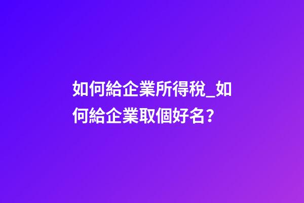 如何給企業所得稅_如何給企業取個好名？-第1張-公司起名-玄機派