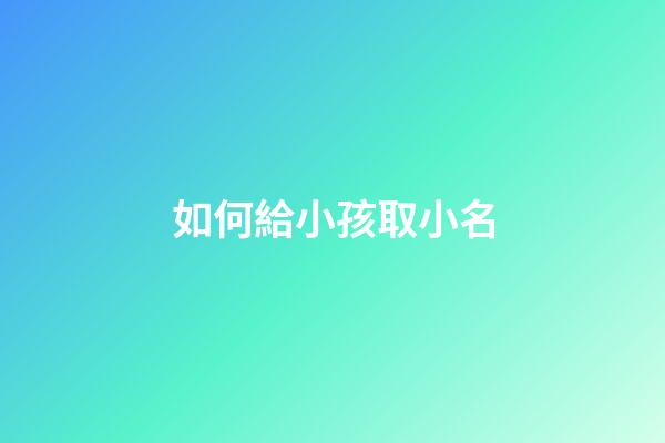 如何給小孩取小名(給娃兒取小名怎么取)