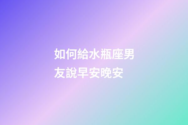 如何給水瓶座男友說早安晚安-第1張-星座運勢-玄機派