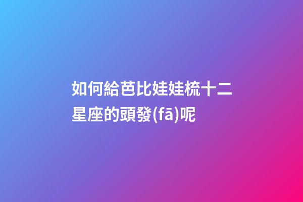 如何給芭比娃娃梳十二星座的頭發(fā)呢-第1張-星座運(yùn)勢(shì)-玄機(jī)派