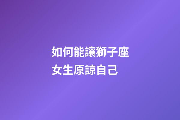 如何能讓獅子座女生原諒自己-第1張-星座運勢-玄機派