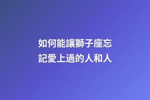 如何能讓獅子座忘記愛上過的人和人-第1張-星座運勢-玄機派