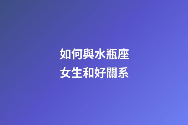 如何與水瓶座女生和好關系-第1張-星座運勢-玄機派