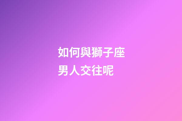 如何與獅子座男人交往呢-第1張-星座運勢-玄機派