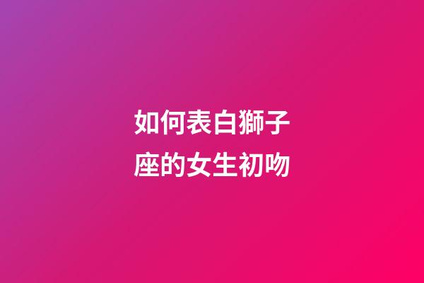 如何表白獅子座的女生初吻-第1張-星座運勢-玄機派