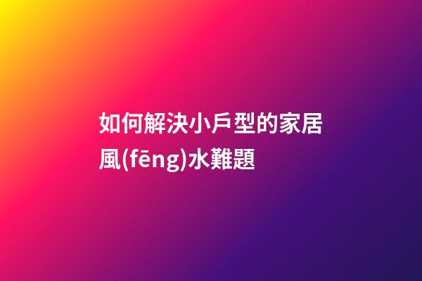 如何解決小戶型的家居風(fēng)水難題