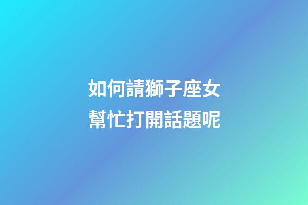 如何請獅子座女幫忙打開話題呢-第1張-星座運勢-玄機派