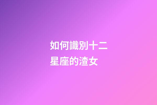 如何識別十二星座的渣女-第1張-星座運勢-玄機派