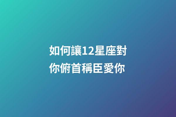 如何讓12星座對你俯首稱臣愛你