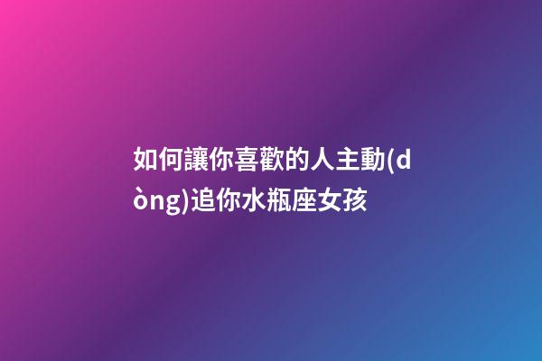 如何讓你喜歡的人主動(dòng)追你水瓶座女孩-第1張-星座運(yùn)勢-玄機(jī)派