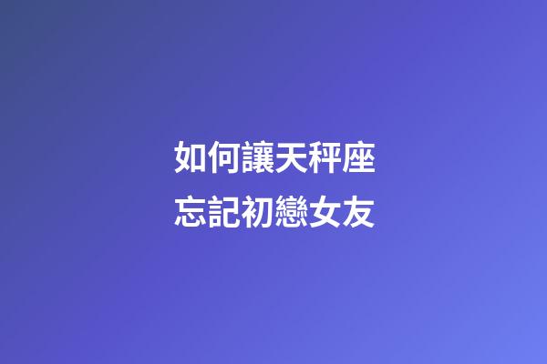 如何讓天秤座忘記初戀女友-第1張-星座運勢-玄機派
