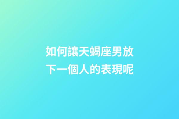 如何讓天蝎座男放下一個人的表現呢
