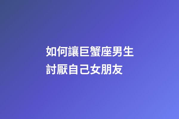 如何讓巨蟹座男生討厭自己女朋友-第1張-星座運勢-玄機派