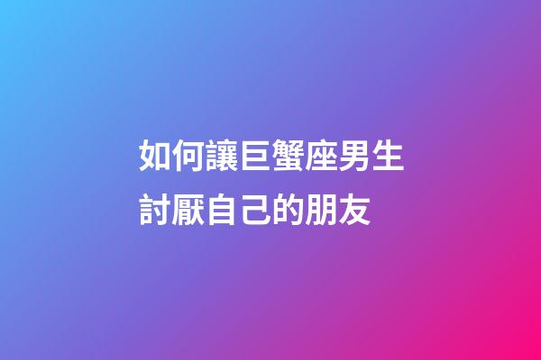 如何讓巨蟹座男生討厭自己的朋友-第1張-星座運勢-玄機派