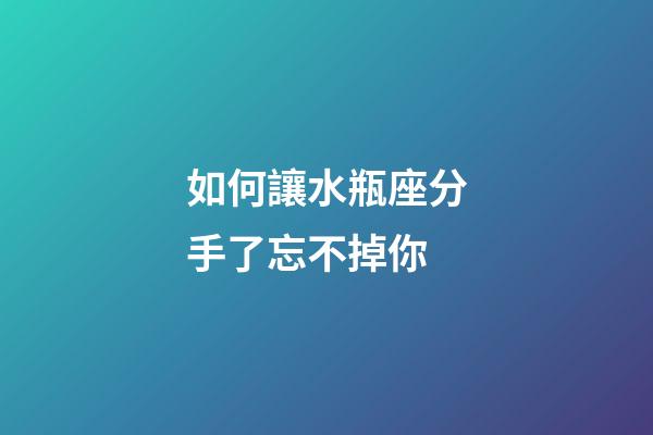 如何讓水瓶座分手了忘不掉你-第1張-星座運勢-玄機派