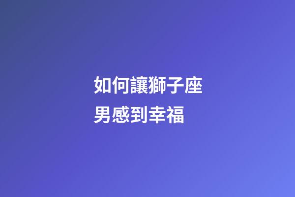如何讓獅子座男感到幸福-第1張-星座運勢-玄機派