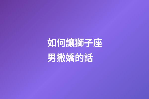 如何讓獅子座男撒嬌的話-第1張-星座運勢-玄機派