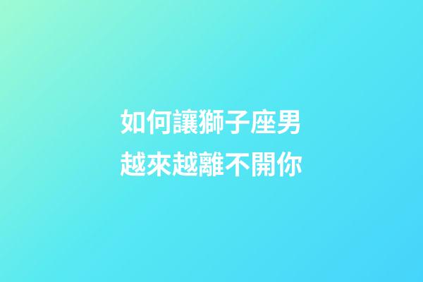 如何讓獅子座男越來越離不開你-第1張-星座運勢-玄機派