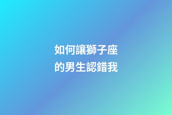 如何讓獅子座的男生認錯我-第1張-星座運勢-玄機派