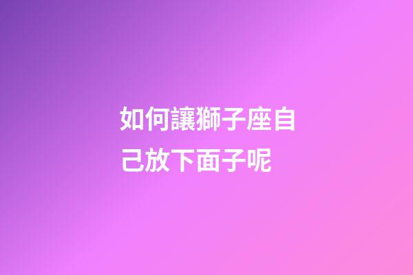 如何讓獅子座自己放下面子呢