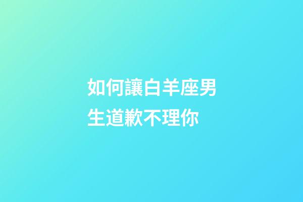 如何讓白羊座男生道歉不理你-第1張-星座運勢-玄機派