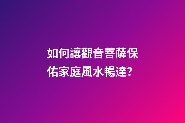 如何讓觀音菩薩保佑家庭風水暢達？