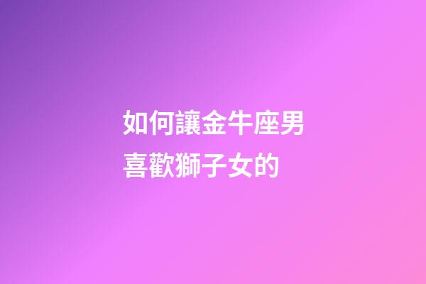 如何讓金牛座男喜歡獅子女的-第1張-星座運勢-玄機派