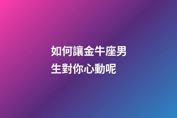 如何讓金牛座男生對你心動呢-第1張-星座運勢-玄機派