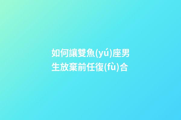 如何讓雙魚(yú)座男生放棄前任復(fù)合-第1張-星座運(yùn)勢(shì)-玄機(jī)派