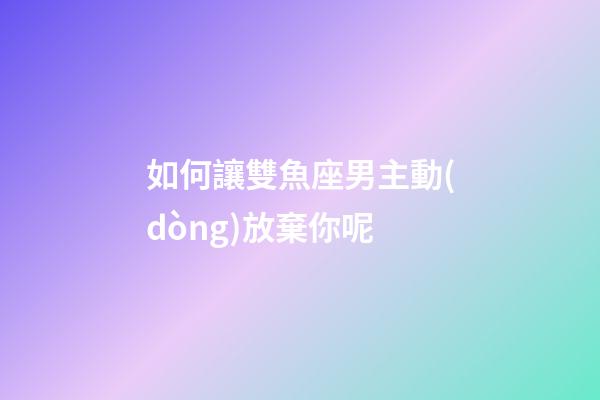 如何讓雙魚座男主動(dòng)放棄你呢-第1張-星座運(yùn)勢(shì)-玄機(jī)派
