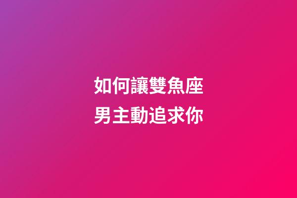 如何讓雙魚座男主動追求你-第1張-星座運勢-玄機派