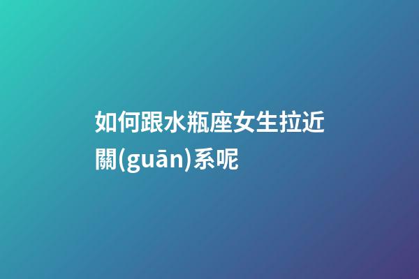 如何跟水瓶座女生拉近關(guān)系呢-第1張-星座運(yùn)勢(shì)-玄機(jī)派