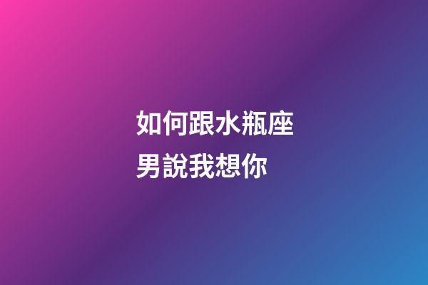 如何跟水瓶座男說我想你-第1張-星座運勢-玄機派