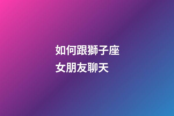 如何跟獅子座女朋友聊天-第1張-星座運(yùn)勢(shì)-玄機(jī)派