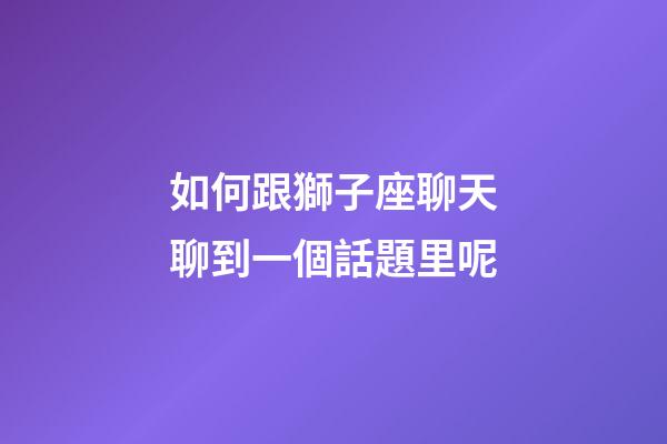 如何跟獅子座聊天聊到一個話題里呢-第1張-星座運勢-玄機派
