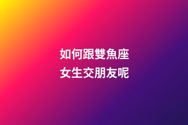 如何跟雙魚座女生交朋友呢-第1張-星座運勢-玄機派