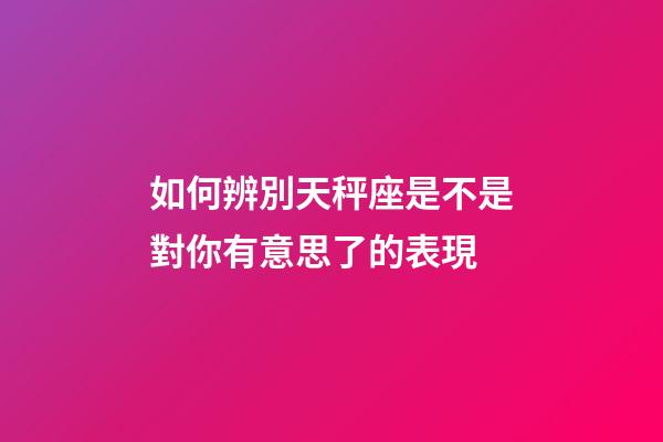 如何辨別天秤座是不是對你有意思了的表現-第1張-星座運勢-玄機派
