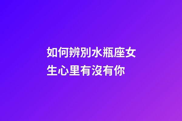 如何辨別水瓶座女生心里有沒有你-第1張-星座運勢-玄機派