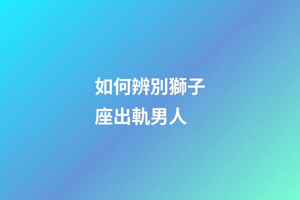 如何辨別獅子座出軌男人-第1張-星座運勢-玄機派