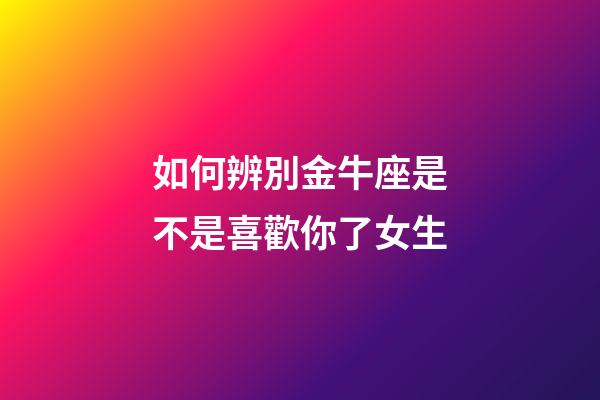 如何辨別金牛座是不是喜歡你了女生-第1張-星座運勢-玄機派
