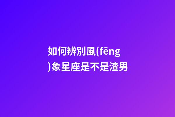 如何辨別風(fēng)象星座是不是渣男-第1張-星座運(yùn)勢(shì)-玄機(jī)派