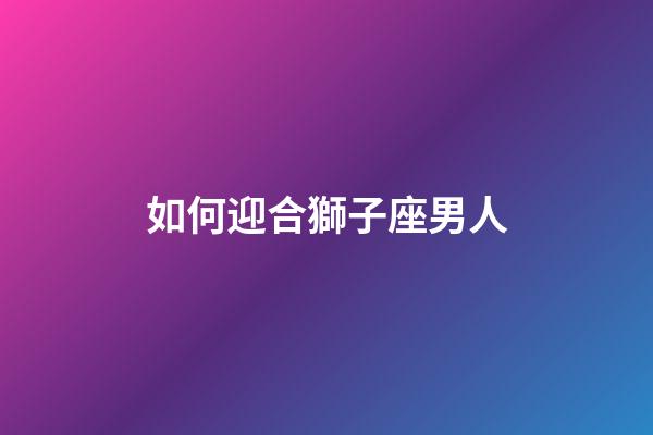 如何迎合獅子座男人-第1張-星座運勢-玄機派