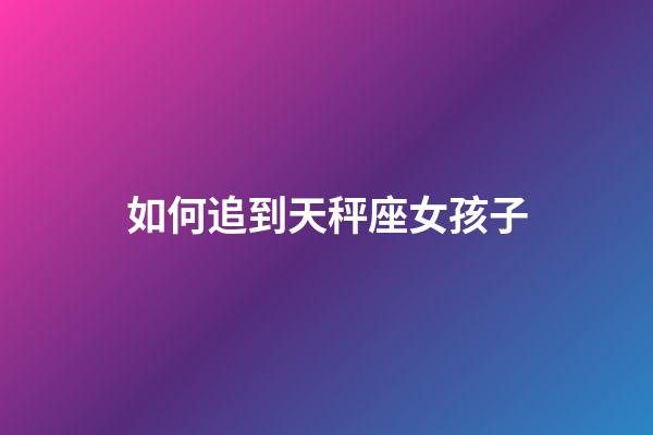 如何追到天秤座女孩子-第1張-星座運勢-玄機派