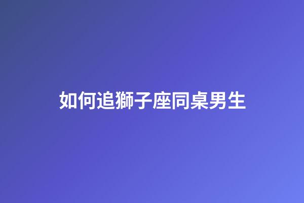 如何追獅子座同桌男生-第1張-星座運勢-玄機派