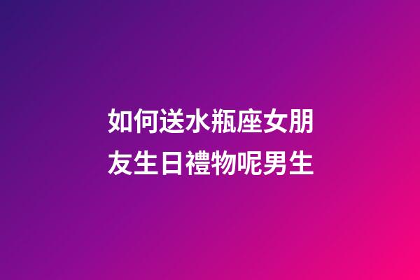 如何送水瓶座女朋友生日禮物呢男生-第1張-星座運勢-玄機派