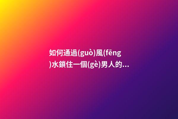 如何通過(guò)風(fēng)水鎖住一個(gè)男人的心
