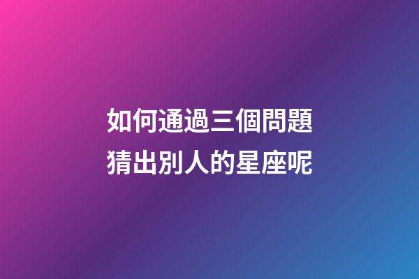 如何通過三個問題猜出別人的星座呢-第1張-星座運勢-玄機派