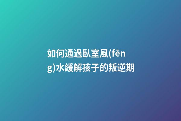 如何通過臥室風(fēng)水緩解孩子的叛逆期